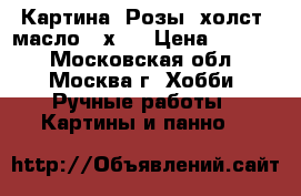 Картина “Розы“ холст, масло 40х50 › Цена ­ 5 000 - Московская обл., Москва г. Хобби. Ручные работы » Картины и панно   